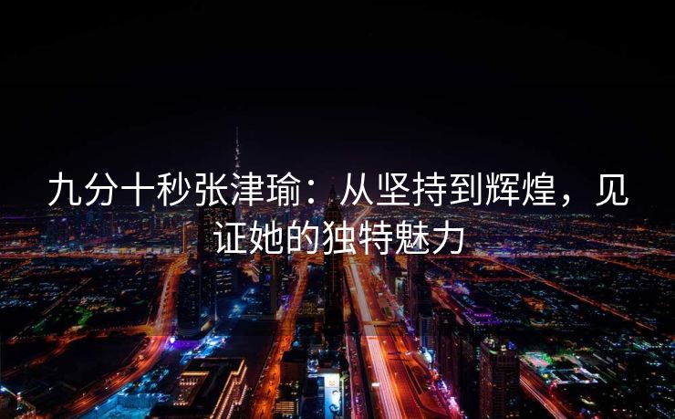 九分十秒张津瑜：从坚持到辉煌，见证她的独特魅力