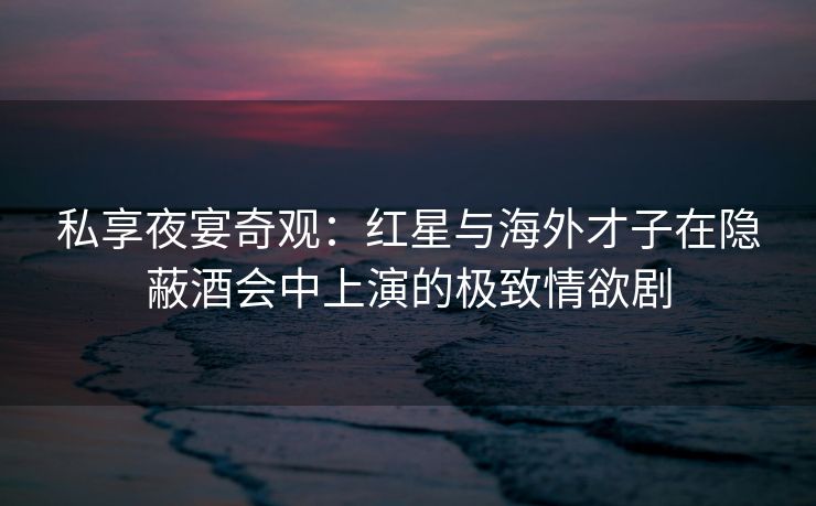 私享夜宴奇观：红星与海外才子在隐蔽酒会中上演的极致情欲剧