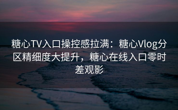 糖心TV入口操控感拉满：糖心Vlog分区精细度大提升，糖心在线入口零时差观影