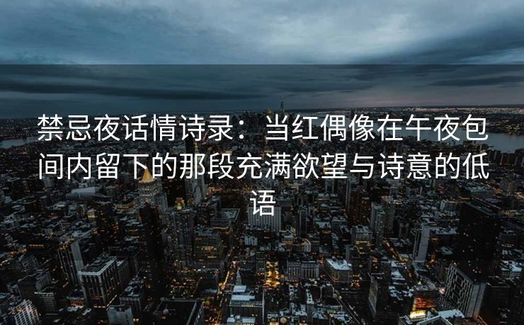 禁忌夜话情诗录：当红偶像在午夜包间内留下的那段充满欲望与诗意的低语