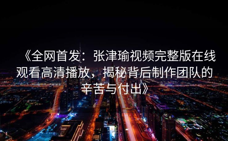 《全网首发：张津瑜视频完整版在线观看高清播放，揭秘背后制作团队的辛苦与付出》