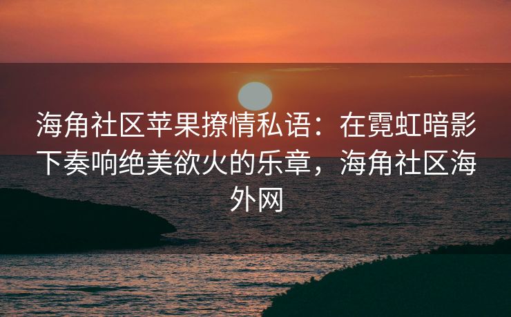 海角社区苹果撩情私语：在霓虹暗影下奏响绝美欲火的乐章，海角社区海外网
