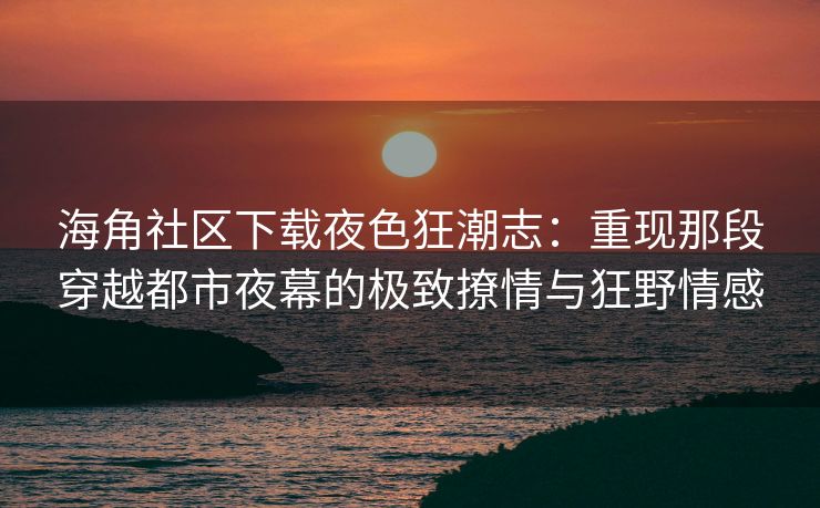 海角社区下载夜色狂潮志：重现那段穿越都市夜幕的极致撩情与狂野情感