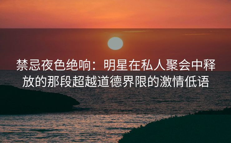 禁忌夜色绝响：明星在私人聚会中释放的那段超越道德界限的激情低语