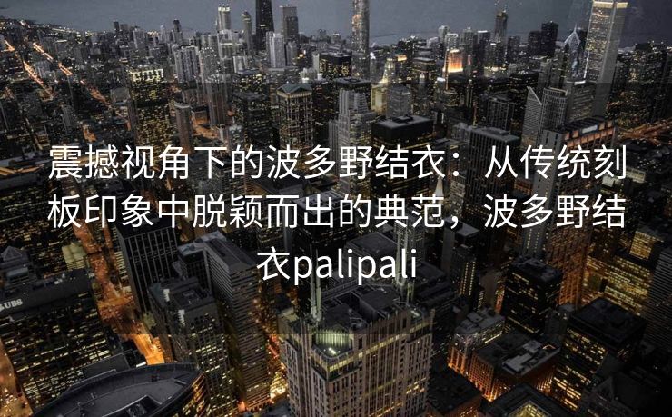 震撼视角下的波多野结衣：从传统刻板印象中脱颖而出的典范，波多野结衣palipali