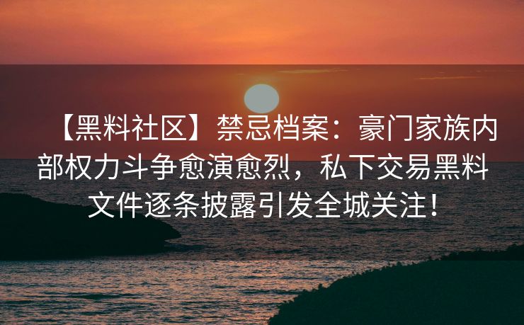 【黑料社区】禁忌档案：豪门家族内部权力斗争愈演愈烈，私下交易黑料文件逐条披露引发全城关注！