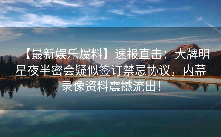 【最新娱乐爆料】速报直击：大牌明星夜半密会疑似签订禁忌协议，内幕录像资料震撼流出！