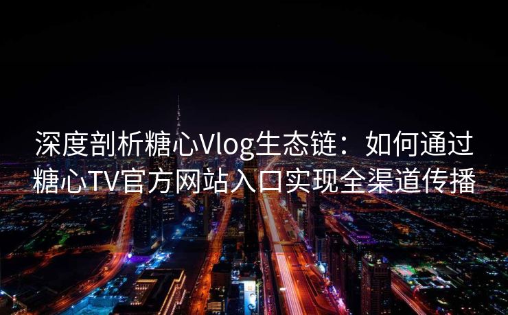 深度剖析糖心Vlog生态链:如何通过糖心TV官方网站入口实现全渠道传播 深度剖析糖心Vlog生态链:如何通过糖心TV官方网站入口实现全渠道传播