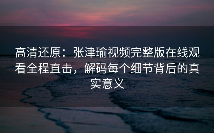 高清还原：张津瑜视频完整版在线观看全程直击，解码每个细节背后的真实意义