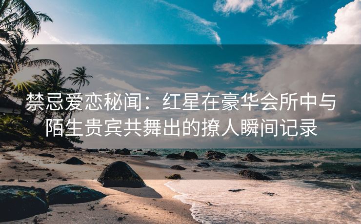 禁忌爱恋秘闻：红星在豪华会所中与陌生贵宾共舞出的撩人瞬间记录