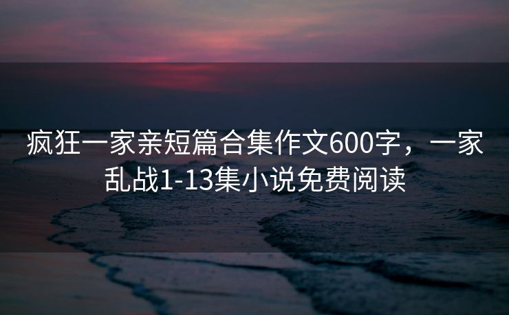疯狂一家亲短篇合集作文600字，一家乱战1-13集小说免费阅读