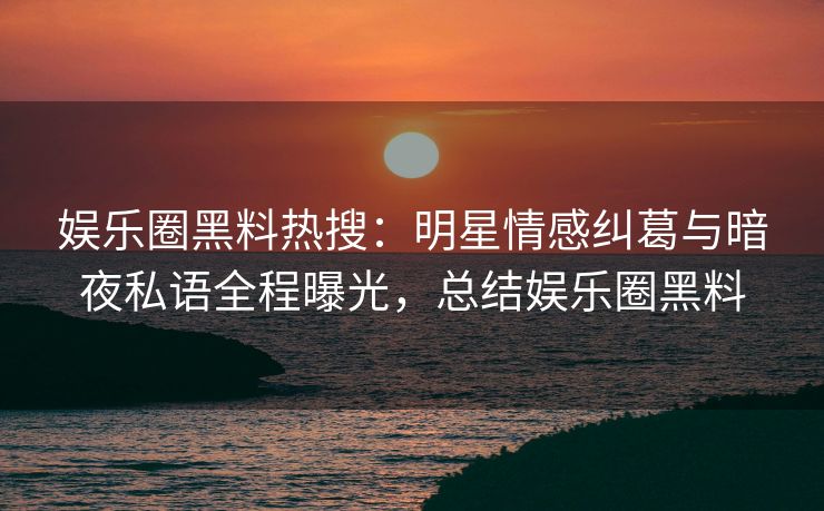 娱乐圈黑料热搜：明星情感纠葛与暗夜私语全程曝光，总结娱乐圈黑料