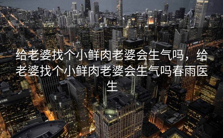 给老婆找个小鲜肉老婆会生气吗，给老婆找个小鲜肉老婆会生气吗春雨医生