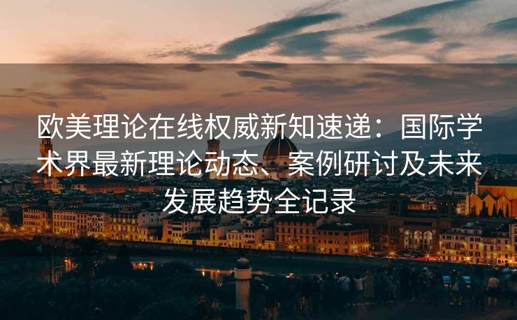 欧美理论在线权威新知速递:国际学术界最新理论动态、案例研讨及未来发展趋势全记录 欧美理论在线权威新知速递:国际学术界最新理论动态、案例研讨及未来发展趋势全记录