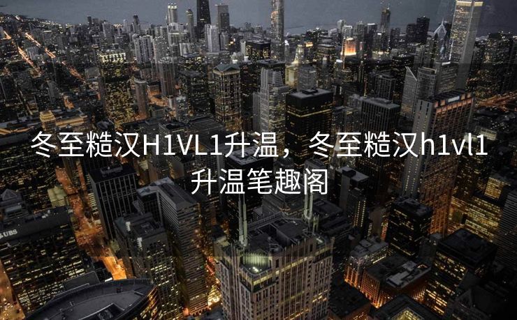 冬至糙汉H1VL1升温，冬至糙汉h1vl1升温笔趣阁