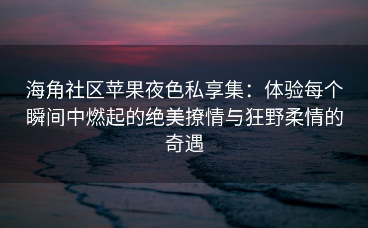 海角社区苹果夜色私享集：体验每个瞬间中燃起的绝美撩情与狂野柔情的奇遇