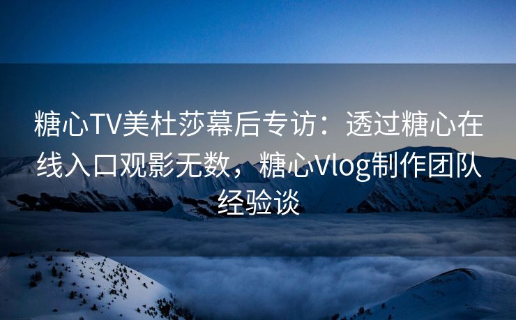 糖心TV美杜莎幕后专访：透过糖心在线入口观影无数，糖心Vlog制作团队经验谈