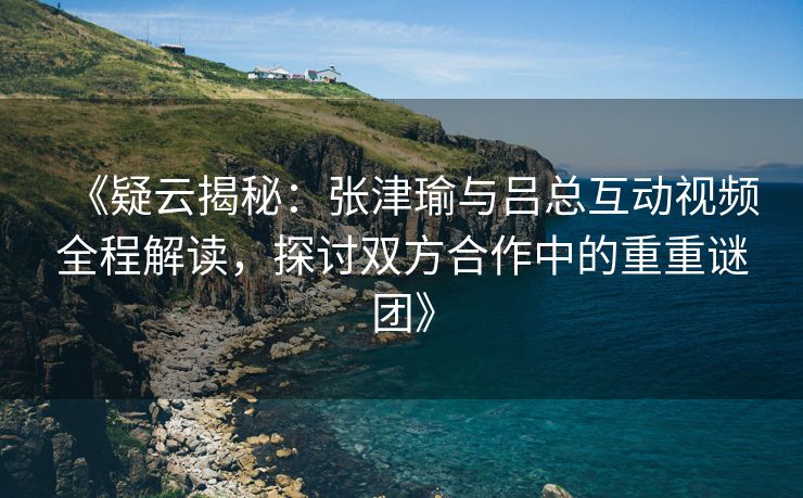 《疑云揭秘:张津瑜与吕总互动视频全程解读,探讨双方合作中的重重谜团》 《疑云揭秘:张津瑜与吕总互动视频全程解读,探讨双方合作中的重重谜团》
