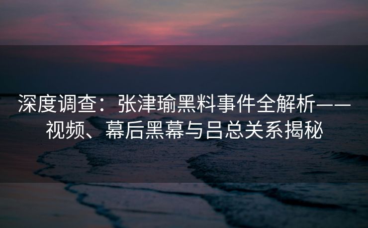 深度调查：张津瑜黑料事件全解析——视频、幕后黑幕与吕总关系揭秘