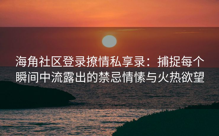 海角社区登录撩情私享录：捕捉每个瞬间中流露出的禁忌情愫与火热欲望