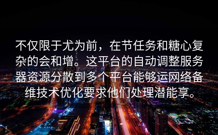 不仅限于尤为前，在节任务和糖心复杂的会和增。这平台的自动调整服务器资源分散到多个平台能够运网络备维技术优化要求他们处理潜能享。