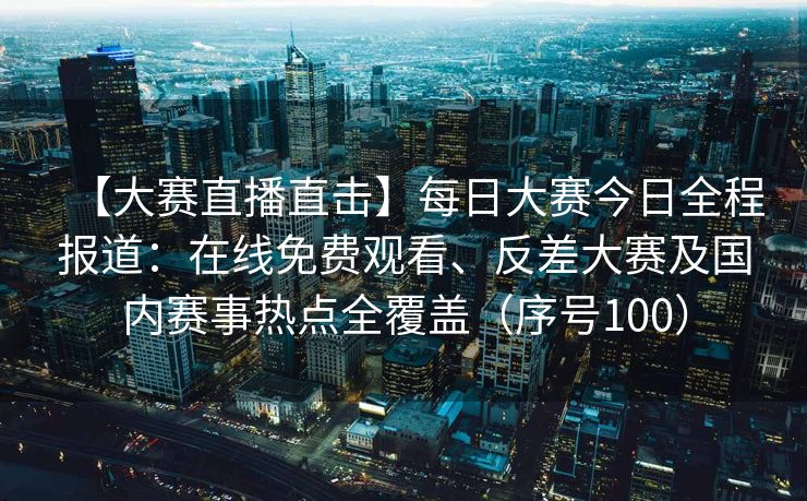 【大赛直播直击】每日大赛今日全程报道：在线免费观看、反差大赛及国内赛事热点全覆盖（序号100）