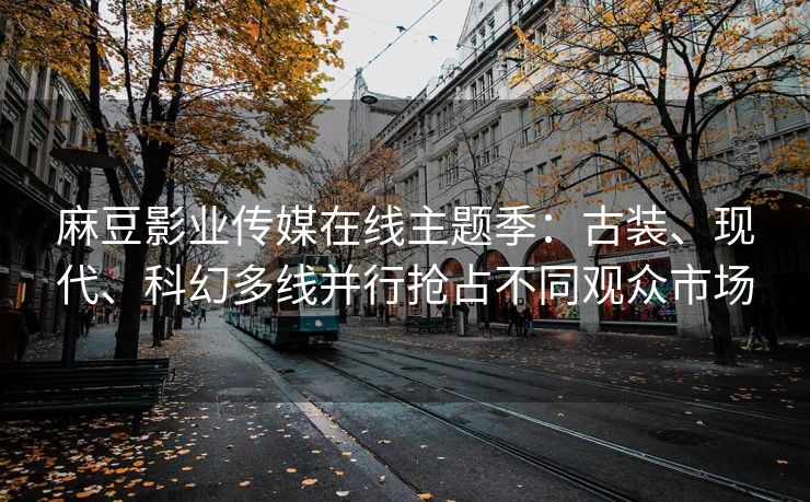 麻豆影业传媒在线主题季:古装、现代、科幻多线并行抢占不同观众市场 麻豆影业传媒在线主题季:古装、现代、科幻多线并行抢占不同观众市场