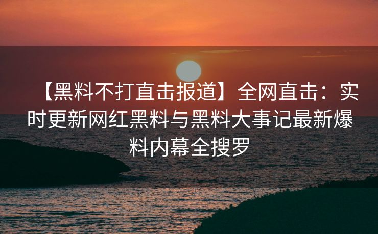 【黑料不打直击报道】全网直击：实时更新网红黑料与黑料大事记最新爆料内幕全搜罗