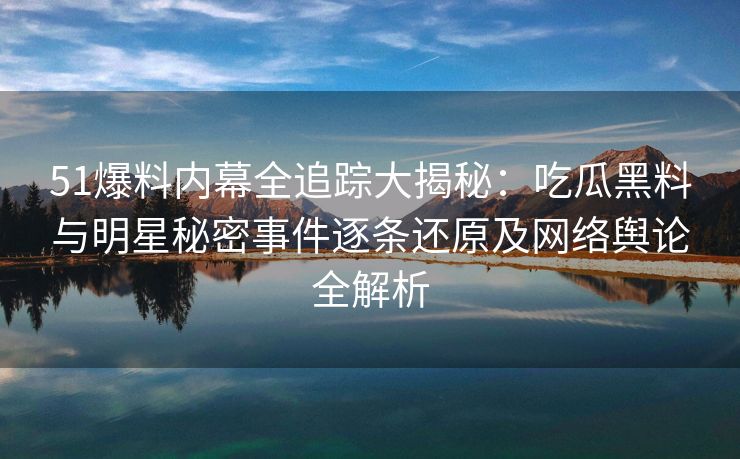 51爆料内幕全追踪大揭秘：吃瓜黑料与明星秘密事件逐条还原及网络舆论全解析