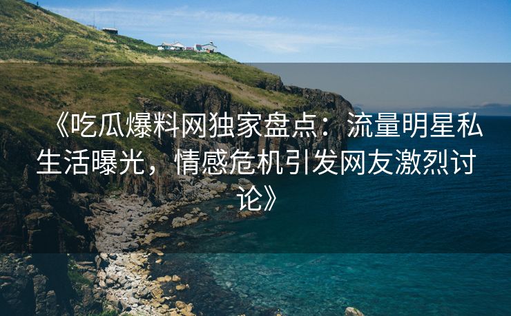 《吃瓜爆料网独家盘点：流量明星私生活曝光，情感危机引发网友激烈讨论》